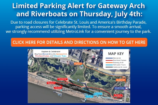 Limited Parking Alert for Gateway Arch and Riverboats on Thursday, July 4th. Due to road closures for Celebrate St. Louis and America's Birthday Parade, parking access will be significantly limited. To ensure a smooth arrival, we strongly recommend utilizing MetroLink for a convenient journey to the park.