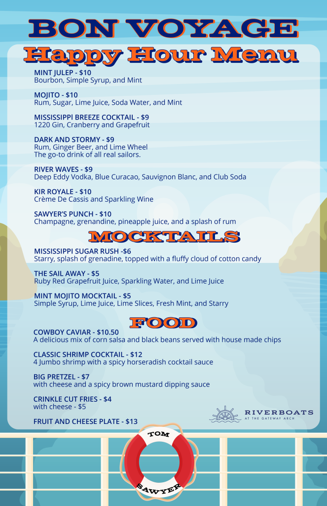 Menu for the Riverboats at the Gateway Arch Thursday Happy Hour with food and drink specials, like: MISSISSIPPI BREEZE 1220 Gin, Cranberry and Grapefruit RIVER WAVES Deep Eddy Vodka, Blue Curacao, Sauvignon Blanc, and Club Soda with Pineapple Wedge MINT JULEP Bourbon, Simple Syrup, and Mint MOJITO Rum, Sugar, Lime Juice, Soda Water, and Mint COWBOY CAVIAR A delicious mix of corn salsa, black beans served with house made chips CLASSIC SHRIMP COCKTAIL 4 Jumbo shrimp with a spicy horseradish cocktail sauce We also have special mocktails: RUBY RED GRAPEFRUIT SPRITZER Ruby Red Grapefruit Juice, Sparkling Water, and Lime Juice MINT MOJITO MOCKTAIL Simple Syrup, Lime Juice, Lime Slices, Fresh Mint, and Starry